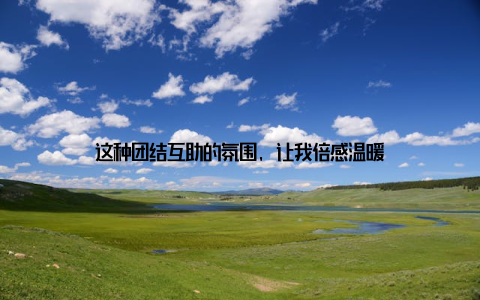 这种团结互助的氛围, 让我倍感温暖