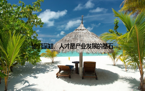 他们深知, 人才是产业发展的基石