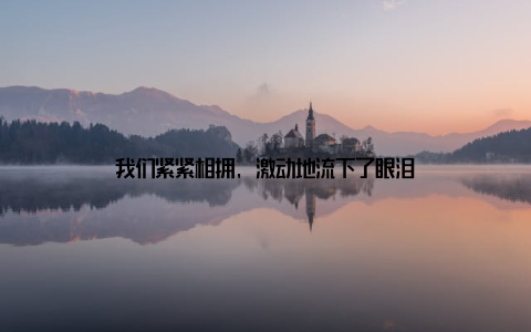 我们紧紧相拥, 激动地流下了眼泪