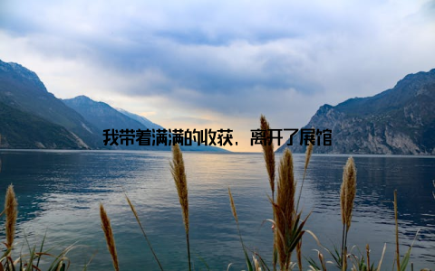 我带着满满的收获, 离开了展馆