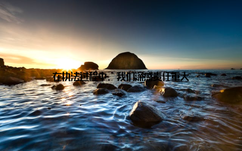 在执法过程中, 我们深感责任重大